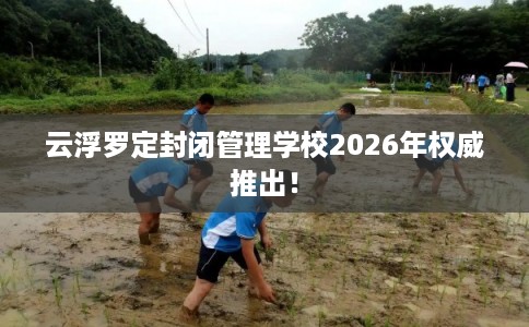 云浮罗定封闭管理学校2026年权威推出！
