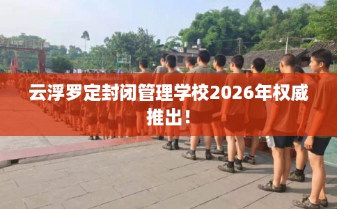 云浮罗定封闭管理学校2026年权威推出！