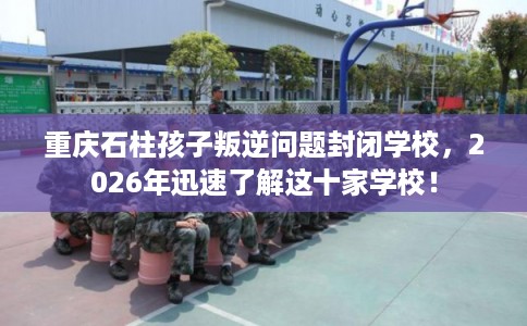 重庆石柱孩子叛逆问题封闭学校，2026年迅速了解这十家学校！