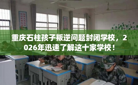 重庆石柱孩子叛逆问题封闭学校，2026年迅速了解这十家学校！