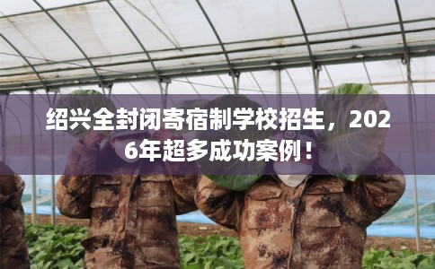 绍兴全封闭寄宿制学校招生，2026年超多成功案例！