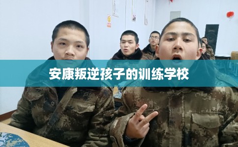 安康叛逆孩子的训练学校