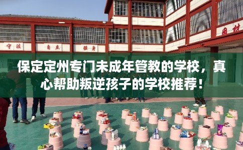 保定定州专门未成年管教的学校，真心帮助叛逆孩子的学校推荐！