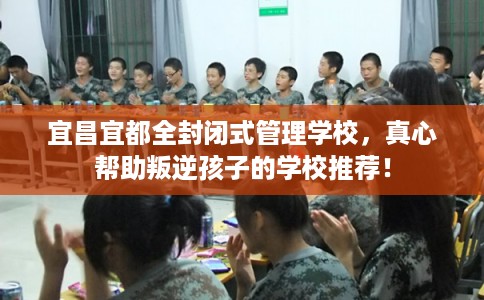 宜昌宜都全封闭式管理学校，真心帮助叛逆孩子的学校推荐！