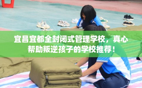 宜昌宜都全封闭式管理学校，真心帮助叛逆孩子的学校推荐！