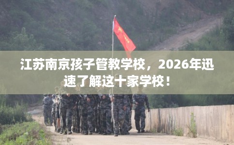 江苏南京孩子管教学校，2026年迅速了解这十家学校！
