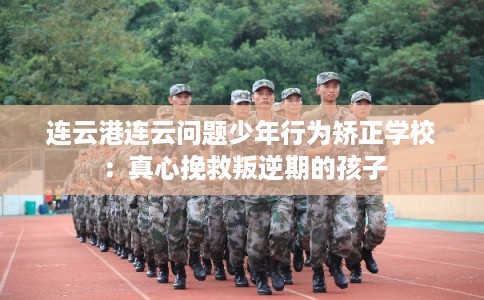 连云港连云问题少年行为矫正学校：真心挽救叛逆期的孩子