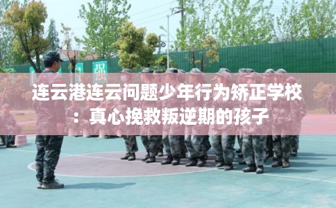 连云港连云问题少年行为矫正学校：真心挽救叛逆期的孩子