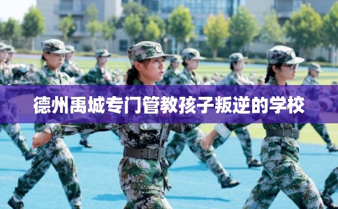 德州禹城专门管教孩子叛逆的学校