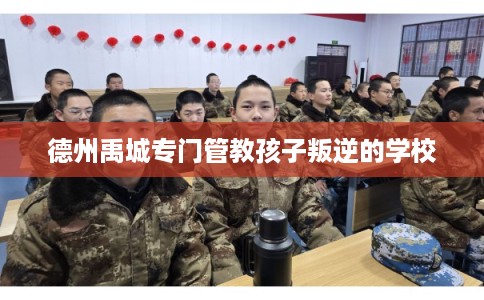 德州禹城专门管教孩子叛逆的学校