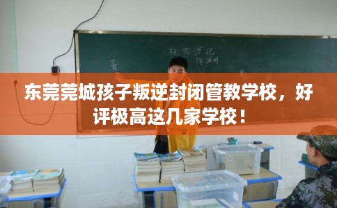 东莞莞城孩子叛逆封闭管教学校，好评极高这几家学校！
