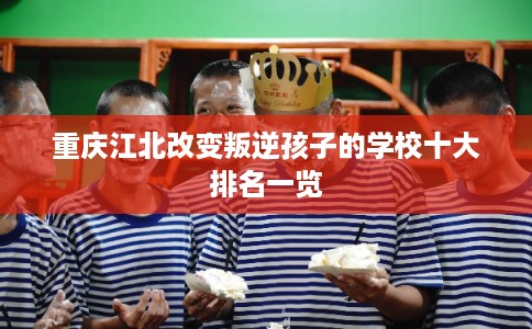 重庆江北改变叛逆孩子的学校十大排名一览