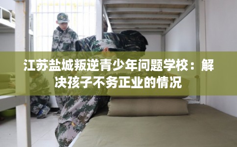 江苏盐城叛逆青少年问题学校：解决孩子不务正业的情况
