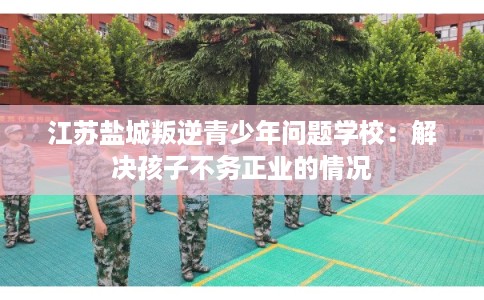 江苏盐城叛逆青少年问题学校：解决孩子不务正业的情况