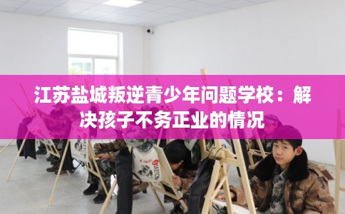 江苏盐城叛逆青少年问题学校：解决孩子不务正业的情况