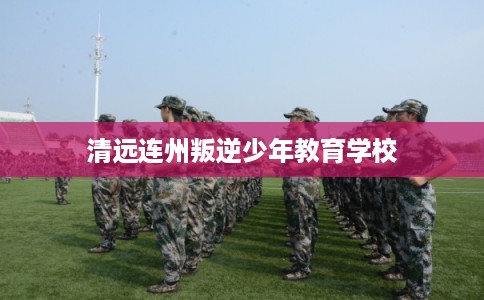 清远连州叛逆少年教育学校