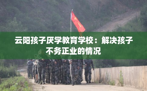 云阳孩子厌学教育学校:解决孩子不务正业的情况 云阳孩子厌学教育学校:解决孩子不务正业的情况