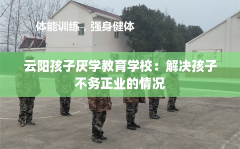 云阳孩子厌学教育学校：解决孩子不务正业的情况