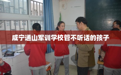 咸宁通山军训学校管不听话的孩子