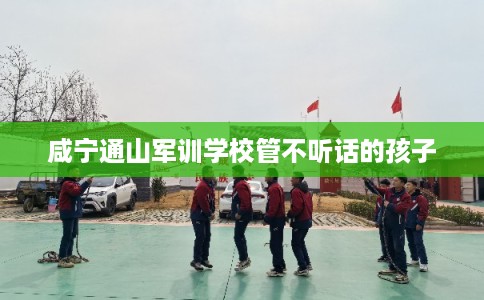 咸宁通山军训学校管不听话的孩子