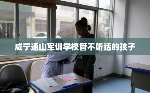 咸宁通山军训学校管不听话的孩子