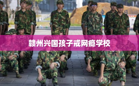 赣州兴国孩子戒网瘾学校