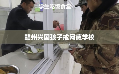 赣州兴国孩子戒网瘾学校