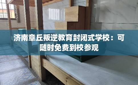 济南章丘叛逆教育封闭式学校：可随时免费到校参观