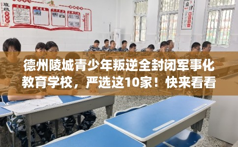 德州陵城青少年叛逆全封闭军事化教育学校，严选这10家！快来看看！