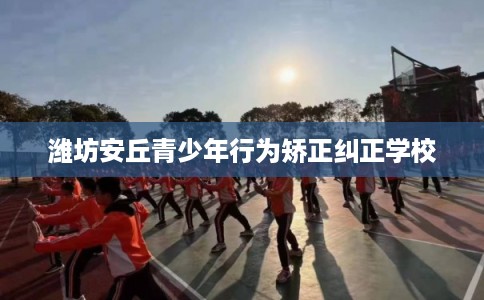 潍坊安丘青少年行为矫正纠正学校