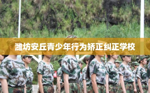 潍坊安丘青少年行为矫正纠正学校