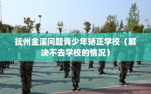 抚州金溪问题青少年矫正学校（解决不去学校的情况）