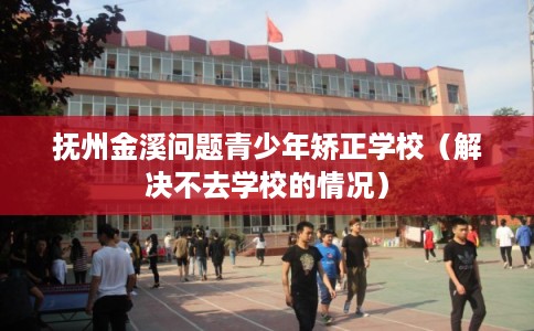 抚州金溪问题青少年矫正学校（解决不去学校的情况）