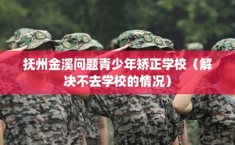 抚州金溪问题青少年矫正学校（解决不去学校的情况）