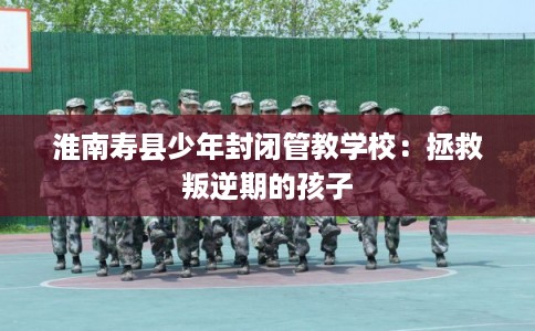淮南寿县少年封闭管教学校：拯救叛逆期的孩子