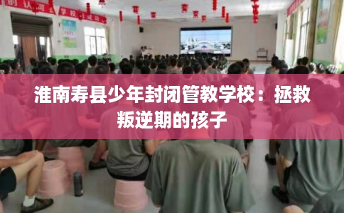淮南寿县少年封闭管教学校：拯救叛逆期的孩子