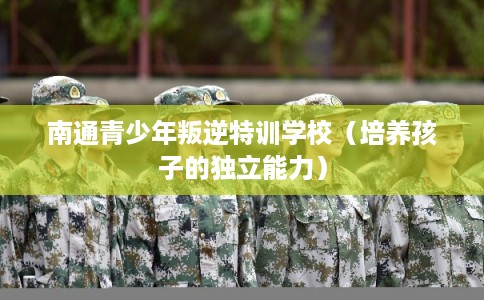 南通青少年叛逆特训学校(培养孩子的独立能力) 南通青少年叛逆特训学校(培养孩子的独立能力)