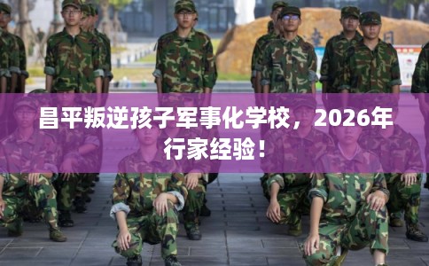 昌平叛逆孩子军事化学校，2026年行家经验！
