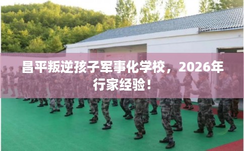 昌平叛逆孩子军事化学校，2026年行家经验！