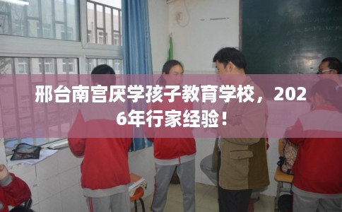 邢台南宫厌学孩子教育学校，2026年行家经验！