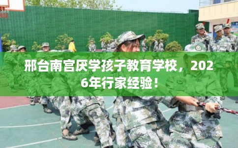 邢台南宫厌学孩子教育学校，2026年行家经验！