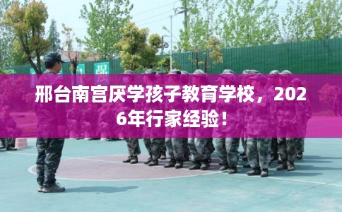 邢台南宫厌学孩子教育学校，2026年行家经验！