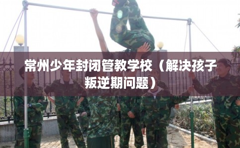 常州少年封闭管教学校（解决孩子叛逆期问题）