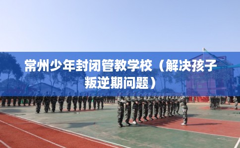 常州少年封闭管教学校（解决孩子叛逆期问题）