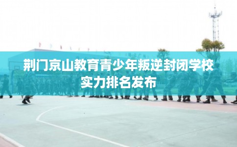 荆门京山教育青少年叛逆封闭学校实力排名发布