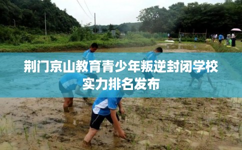 荆门京山教育青少年叛逆封闭学校实力排名发布