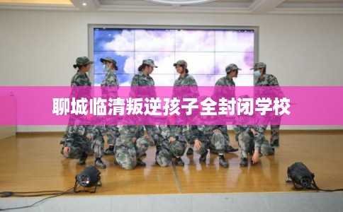 聊城临清叛逆孩子全封闭学校