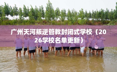 广州天河叛逆管教封闭式学校（2026学校名单更新）