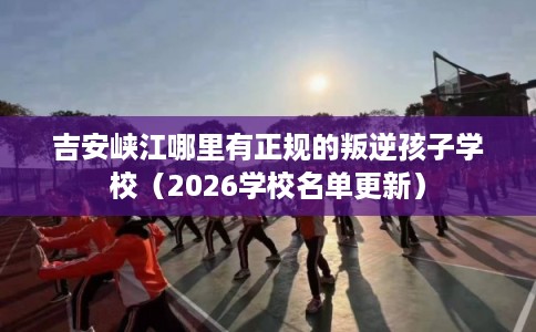 吉安峡江哪里有正规的叛逆孩子学校（2026学校名单更新）