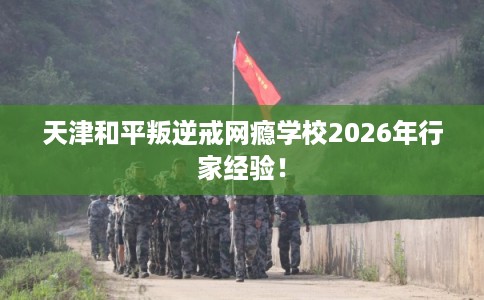 天津和平叛逆戒网瘾学校2026年行家经验！